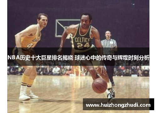 NBA历史十大巨星排名揭晓 球迷心中的传奇与辉煌时刻分析